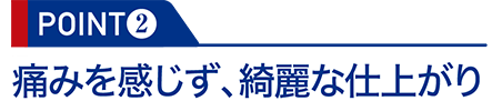 POINT2：痛みを感じず、綺麗な仕上がり