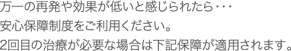 万一の再発や効果が低いと感じられたら・・・安心保障制度をご利用ください。2回目の治療が必要な場合は下記保障が適用されます。